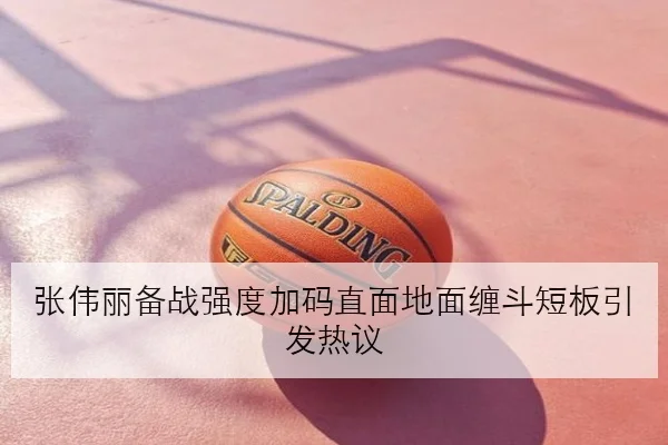 张伟丽备战强度加码直面地面缠斗短板引发热议