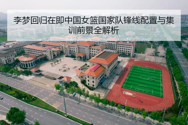李梦回归在即中国女篮国家队锋线配置与集训前景全解析